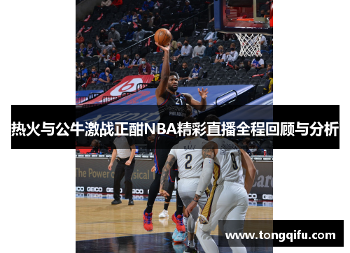 热火与公牛激战正酣NBA精彩直播全程回顾与分析